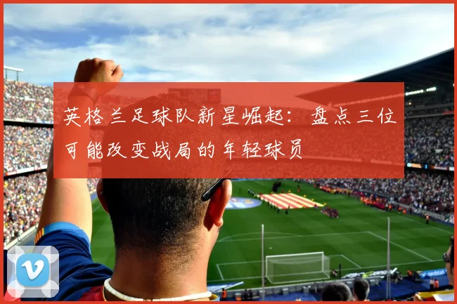 英格兰足球队新星崛起:盘点三位可能改变战局的年轻球员