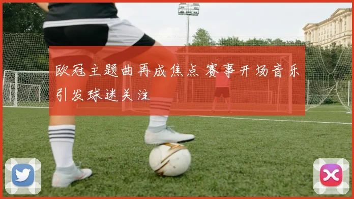 欧冠主题曲再成焦点 赛事开场音乐引发球迷关注