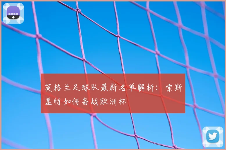 英格兰足球队最新名单解析:索斯盖特如何备战欧洲杯