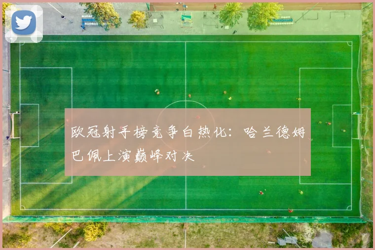 欧冠射手榜竞争白热化:哈兰德姆巴佩上演巅峰对决