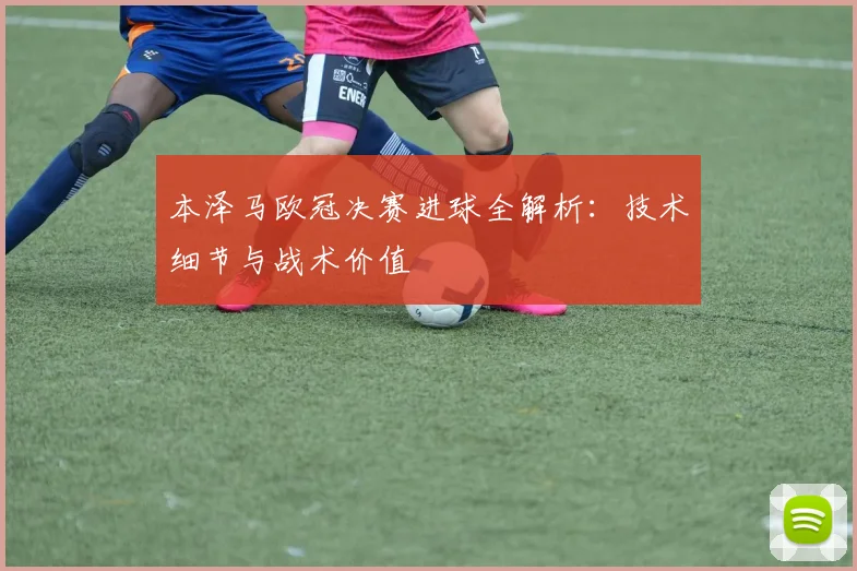 本泽马欧冠决赛进球全解析:技术细节与战术价值