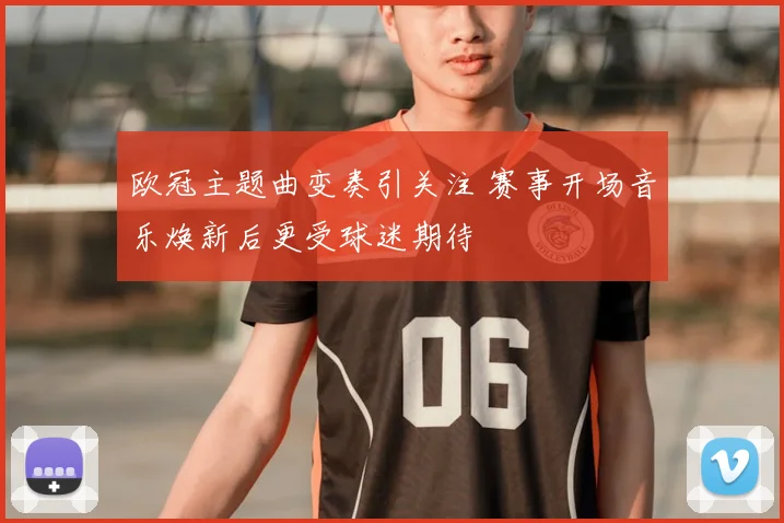 欧冠主题曲变奏引关注 赛事开场音乐焕新后更受球迷期待