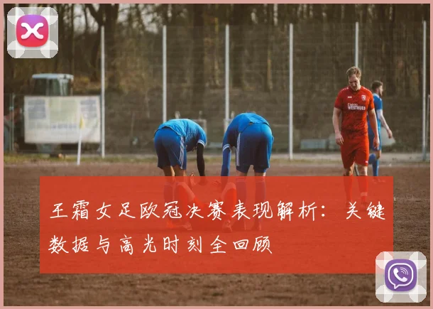 王霜女足欧冠决赛表现解析：关键数据与高光时刻全回顾