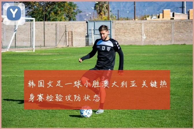 韩国女足一球小胜澳大利亚 关键热身赛检验攻防状态