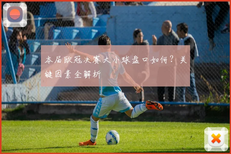 本届欧冠决赛大小球盘口如何？关键因素全解析