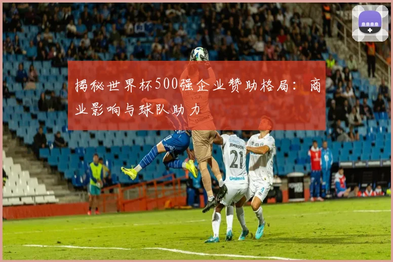 揭秘世界杯500强企业赞助格局：商业影响与球队助力