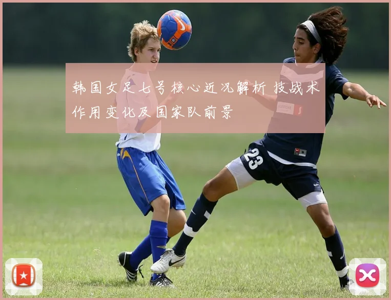 韩国女足七号核心近况解析 技战术作用变化及国家队前景